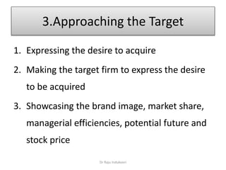 3.Approaching the Target
1. Expressing the desire to acquire
2. Making the target firm to express the desire
to be acquired
3. Showcasing the brand image, market share,
managerial efficiencies, potential future and
stock price
Dr Raju Indukoori
 