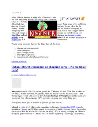 Indian Aviation industry is seeing a lot of turbulence since
last year. The airline industry has already seen $2bn losses.
Crude at $140/barrel
did not help their cause. Rising crude prices and falling
domestic demand has been the two killers for the
industry. Sensing that the scenario is not going to
change any time soon, two of India’s largest airlines
has said enough is enough and started making love.
Kingfisher and Jet Airways has decided to share
facilities to cut costs. It is not an exact Mergers or an
Acquisitions. It is collaboration.
Pending some approvals these are the things they will be doing:
1. Manage fuel expensesjointly
2. Share some pilots
3. Cross-sellingof tickets
4. Sharingtrainingfacilities
5. Acceptingeachother’sfrequentfliermiles.
Continue Reading→
Indian Infotech companies on shopping spree – No credit, all
cash!
by SriramVadlamani 3comments
Nasscomforecasted a 21-24% revenue growth for IT industry till April 2009. This is valued at
$50 billion. Not the expected 30% growth, which the industry saw for the past 3 years. I think
the final figure would settle down at 20%. Satyam has fired 4500 employees and the same news
is expected from other companies. BPO companies are going easy on the hiring part.
Reading this should you be worried? If you said yes then read on.
Infotech is eyeing a $40 billion dollar acquisition in Germany. Satyam has 20000 crores for
acquisitions. Satyam and TCS have gained key contracts in Middle East and Europe. Satyam has
also acquired land for new facilities in Pune and Vizag. TCS is zeroing on buying the BPO arm
(Citigroup global services) of Citibank for $550 million. Symphony Technology Group (STG),
 