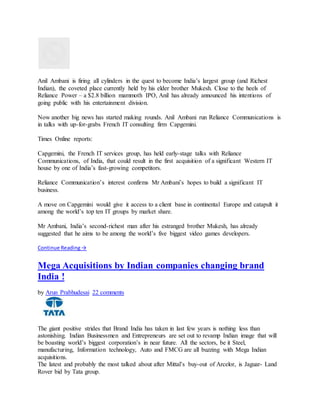 Anil Ambani is firing all cylinders in the quest to become India’s largest group (and Richest
Indian), the coveted place currently held by his elder brother Mukesh. Close to the heels of
Reliance Power – a $2.8 billion mammoth IPO, Anil has already announced his intentions of
going public with his entertainment division.
Now another big news has started making rounds. Anil Ambani run Reliance Communications is
in talks with up-for-grabs French IT consulting firm Capgemini.
Times Online reports:
Capgemini, the French IT services group, has held early-stage talks with Reliance
Communications, of India, that could result in the first acquisition of a significant Western IT
house by one of India’s fast-growing competitors.
Reliance Communication’s interest confirms Mr Ambani’s hopes to build a significant IT
business.
A move on Capgemini would give it access to a client base in continental Europe and catapult it
among the world’s top ten IT groups by market share.
Mr Ambani, India’s second-richest man after his estranged brother Mukesh, has already
suggested that he aims to be among the world’s five biggest video games developers.
Continue Reading→
Mega Acquisitions by Indian companies changing brand
India !
by Arun Prabhudesai 22 comments
The giant positive strides that Brand India has taken in last few years is nothing less than
astonishing. Indian Businessmen and Entrepreneurs are set out to revamp Indian image that will
be boasting world’s biggest corporation’s in near future. All the sectors, be it Steel,
manufacturing, Information technology, Auto and FMCG are all buzzing with Mega Indian
acquisitions.
The latest and probably the most talked about after Mittal’s buy-out of Arcelor, is Jaguar- Land
Rover bid by Tata group.
 