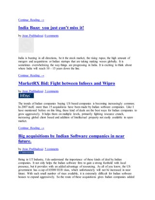 Continue Reading →
India Buzz: you just can’t miss it!
by Arun Prabhudesai 0 comments
India is buzzing in all directions, be it the stock market, the rising rupee, the high amount of
mergers and acquisitions or Indian startups that are taking making waves globally. It is
sometimes overwhelming the way things are progressing in India. It is exciting to think about
where India will reach 10 – 15 years down the line.
Continue Reading →
MarketRX Bid: Fight between Infosys and Wipro
by Arun Prabhudesai 3 comments
The trends of Indian companies buying US based companies is becoming increasingly common.
In 2007 itself, more than 15 acquisitions have been made by Indian software companies. Like I
have mentioned before on this blog, these kind of deals are the best ways for Indian companies to
grow aggressively. It helps them on multiple levels, primarily fighting resource crunch,
increasing global client based and addition of Intellectual property not easily available in open
market.
Continue Reading →
Big acquisitions by Indian Software companies in near
future.
by Arun Prabhudesai 5 comments
Being in I.T Industry, I do understand the importance of these kinds of deal by Indian
companies. It not only helps the Indian software firm to gain a strong foothold with local
presence, but it provides with an added advantage of resourcing. As all of you know, the US
government has a cap of 65000 H1B visas, which unfortunately will not be increased in near
future. With such small number of visas available, it is extremely difficult for Indian software
houses to expand aggressively. So the route of these acquisitions gives Indian companies added
 