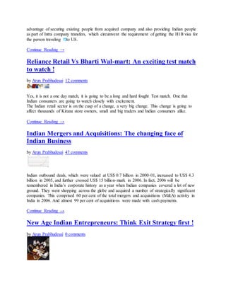 advantage of securing existing people from acquired company and also providing Indian people
as part of Intra company transfers, which circumvent the requirement of getting the H1B visa for
the person traveling to US.
Continue Reading →
Reliance Retail Vs Bharti Wal-mart: An exciting test match
to watch !
by Arun Prabhudesai 12 comments
Yes, it is not a one day match, it is going to be a long and hard fought Test match. One that
Indian consumers are going to watch closely with excitement.
The Indian retail sector is on the cusp of a change, a very big change. This change is going to
affect thousands of Kirana store owners, small and big traders and Indian consumers alike.
Continue Reading →
Indian Mergers and Acquisitions: The changing face of
Indian Business
by Arun Prabhudesai 47 comments
Indian outbound deals, which were valued at US$ 0.7 billion in 2000-01, increased to US$ 4.3
billion in 2005, and further crossed US$ 15 billion-mark in 2006. In fact, 2006 will be
remembered in India’s corporate history as a year when Indian companies covered a lot of new
ground. They went shopping across the globe and acquired a number of strategically significant
companies. This comprised 60 per cent of the total mergers and acquisitions (M&A) activity in
India in 2006. And almost 99 per cent of acquisitions were made with cash payments.
Continue Reading →
New Age Indian Entrepreneurs: Think Exit Strategy first !
by Arun Prabhudesai 0 comments
 