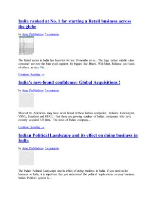 India ranked at No. 1 for starting a Retail business across
the globe
by Arun Prabhudesai 7 comments
The Retail sector in India has been hot for last 18 months or so…The huge Indian middle class
consumer are now the blue eyed segment for biggies like Bharti, Wal-Mart, Reliance and loads
of others, in race to…
Continue Reading →
India’s new-found confidence: Global Acquisitions !
by Arun Prabhudesai 3 comments
Most of the Americans may have never heard of these Indian companies: Reliance Gatewaynet,
VSNL, Scandent and GHCL – but these are growing number of Indian companies who have
recently acquired US firms. The news of Indian company…
Continue Reading →
Indian Political Landscape and its effect on doing business in
India
by Arun Prabhudesai 3 comments
The Indian Political Landscape and its effect of doing business in India. if you need to do
business in India, it is important that you understand the political implications on your business.
Indian Political system is…
 