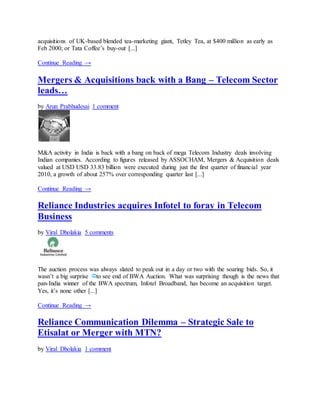 acquisitions of UK-based blended tea-marketing giant, Tetley Tea, at $400 million as early as
Feb 2000; or Tata Coffee’s buy-out [...]
Continue Reading →
Mergers & Acquisitions back with a Bang – Telecom Sector
leads…
by Arun Prabhudesai 1 comment
M&A activity in India is back with a bang on back of mega Telecom Industry deals involving
Indian companies. According to figures released by ASSOCHAM, Mergers & Acquisition deals
valued at USD USD 33.83 billion were executed during just the first quarter of financial year
2010, a growth of about 257% over corresponding quarter last [...]
Continue Reading →
Reliance Industries acquires Infotel to foray in Telecom
Business
by Viral Dholakia 5 comments
The auction process was always slated to peak out in a day or two with the soaring bids. So, it
wasn’t a big surprise to see end of BWA Auction. What was surprising though is the news that
pan-India winner of the BWA spectrum, Infotel Broadband, has become an acquisition target.
Yes, it’s none other [...]
Continue Reading →
Reliance Communication Dilemma – Strategic Sale to
Etisalat or Merger with MTN?
by Viral Dholakia 1 comment
 