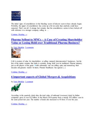 The initial signs of consolidation in the bleeding sector of telecom seem to have already begun.
Probably, the signal of consolidation has come-up a bit too early than anybody could have
expected. That’s not all. A strange fact remains that the consolidation seems to have kicked-off
with reference to a stronger company selling in …
Continue Reading →
Pharma Sellout to MNCs – A Case of Creating Shareholder
Value or Losing Hold over Traditional Pharma Business?
by Viral Dholakia 3 comments
Call it creation of value for shareholders or selling matured pharmaceutical businesses, but the
fact of the matter remains that India is certainly losing hold over its traditional Pharma industry,
just as old players of the game with substantial size are calling quits and monetizing their
decades old generics model. In latest, Piramal Healthcare has agreed [...]
Continue Reading →
6 important aspects of Global Mergers & Acquisitions
by Viral Dholakia 1 comment
According to the quarterly deals data, the total value of outbound (overseas) deals by Indian
companies grew to over $12 billion in the March 2010 quarter from a measly $52 million seen in
the same period last year. The number of deals also increased to 45 from 15 over the year.
Continue Reading →
 