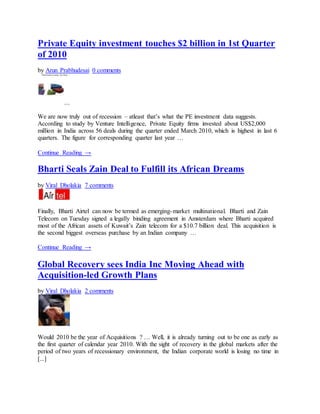 Private Equity investment touches $2 billion in 1st Quarter
of 2010
by Arun Prabhudesai 0 comments
We are now truly out of recession – atleast that’s what the PE investment data suggests.
According to study by Venture Intelligence, Private Equity firms invested about US$2,000
million in India across 56 deals during the quarter ended March 2010, which is highest in last 6
quarters. The figure for corresponding quarter last year …
Continue Reading →
Bharti Seals Zain Deal to Fulfill its African Dreams
by Viral Dholakia 7 comments
Finally, Bharti Airtel can now be termed as emerging-market multinational. Bharti and Zain
Telecom on Tuesday signed a legally binding agreement in Amsterdam where Bharti acquired
most of the African assets of Kuwait’s Zain telecom for a $10.7 billion deal. This acquisition is
the second biggest overseas purchase by an Indian company …
Continue Reading →
Global Recovery sees India Inc Moving Ahead with
Acquisition-led Growth Plans
by Viral Dholakia 2 comments
Would 2010 be the year of Acquisitions ? … Well, it is already turning out to be one as early as
the first quarter of calendar year 2010. With the sight of recovery in the global markets after the
period of two years of recessionary environment, the Indian corporate world is losing no time in
[...]
 