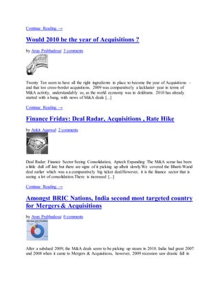 Continue Reading →
Would 2010 be the year of Acquisitions ?
by Arun Prabhudesai 3 comments
Twenty Ten seem to have all the right ingredients in place to become the year of Acquisitions –
and that too cross-border acquisitions. 2009 was comparatively a lackluster year in terms of
M&A activity, understandably so, as the world economy was in doldrums. 2010 has already
started with a bang, with news of M&A deals [...]
Continue Reading →
Finance Friday: Deal Radar, Acquisitions , Rate Hike
by Ankit Agarwal 2 comments
Deal Radar: Finance Sector Seeing Consolidation, Aptech Expanding The M&A scene has been
a little dull off late but there are signs of it picking up albeit slowly.We covered the Bharti-Warid
deal earlier which was a a comparatively big ticket deal.However, it is the finance sector that is
seeing a lot of consolidation.There is increased [...]
Continue Reading →
Amongst BRIC Nations, India second most targeted country
for Mergers & Acquisitions
by Arun Prabhudesai 0 comments
After a subdued 2009, the M&A deals seem to be picking up steam in 2010. India had great 2007
and 2008 when it came to Mergers & Acquisitions, however, 2009 recession saw drastic fall in
 