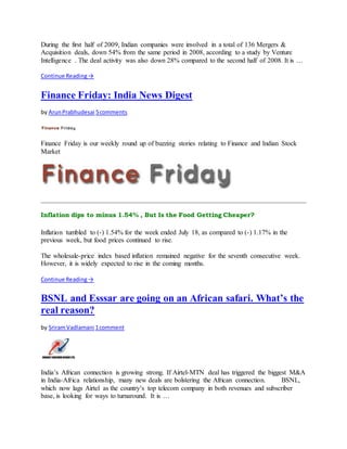 During the first half of 2009, Indian companies were involved in a total of 136 Mergers &
Acquisition deals, down 54% from the same period in 2008, according to a study by Venture
Intelligence . The deal activity was also down 28% compared to the second half of 2008. It is …
Continue Reading→
Finance Friday: India News Digest
by ArunPrabhudesai 5comments
Finance Friday is our weekly round up of buzzing stories relating to Finance and Indian Stock
Market
Inflation dips to minus 1.54% , But Is the Food Getting Cheaper?
Inflation tumbled to (-) 1.54% for the week ended July 18, as compared to (-) 1.17% in the
previous week, but food prices continued to rise.
The wholesale-price index based inflation remained negative for the seventh consecutive week.
However, it is widely expected to rise in the coming months.
Continue Reading→
BSNL and Esssar are going on an African safari. What’s the
real reason?
by SriramVadlamani 1comment
India’s African connection is growing strong. If Airtel-MTN deal has triggered the biggest M&A
in India-Africa relationship, many new deals are bolstering the African connection. BSNL,
which now lags Airtel as the country’s top telecom company in both revenues and subscriber
base, is looking for ways to turnaround. It is …
 
