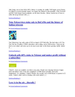 After losing out on Axon bid to HCL, Infosys is scouting for smaller SAP targets across Europe.
It is linked to several potential targets, two targets has surfaced as the potentials. Ciber Novasoft
and BCC both Europe based companies are the latest favorites. Infosys backed out of Axon or
rather did not go forward with [...]
Continue Reading→
Tata Teleservices stake sale to DoCoMo and the future of
Indian telecom
by SriramVadlamani 4comments
Tata Teleservices has sold a stake of 26% to Japan’s NTT DoCoMo. The deal value is $2.7 bn.
Tata Tele has 30 million CDMA subscribers and is rolling out its GSM services. Some say the
deal is over-valued and some say its not easy to put value on the fastest growing mobile market
in …
Continue Reading→
Unitech sells 60% stake to Telenor and makes profit without
a subscriber
by SriramVadlamani 2comments
Unitech’s stock was available at at throw away price. People were choosing between Colgate
paste and unitech stock. It has also complained to SEBI about a possible stock price
manipulation. It’s subsidiary, Unitech Wireless has recently won a GSM license to operate in 22
circles. Unitech which took at a beating at the stock market [...]
Continue Reading→
Love is in the air…literally !
by SriramVadlamani 5comments
 