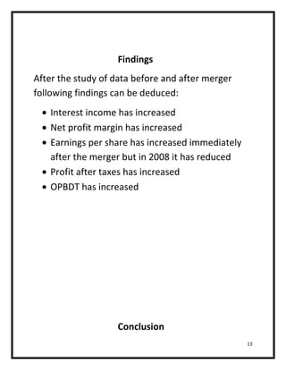 Findings
After the study of data before and after merger
following findings can be deduced:
   Interest income has increased
   Net profit margin has increased
   Earnings per share has increased immediately
   after the merger but in 2008 it has reduced
   Profit after taxes has increased
   OPBDT has increased




                   Conclusion
                                                  13
 