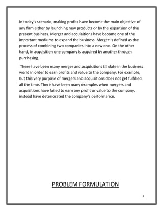 In today’s scenario, making profits have become the main objective of
any firm either by launching new products or by the expansion of the
present business. Merger and acquisitions have become one of the
important mediums to expand the business. Merger is defined as the
process of combining two companies into a new one. On the other
hand, in acquisition one company is acquired by another through
purchasing.

 There have been many merger and acquisitions till date in the business
world in order to earn profits and value to the company. For example,
But this very purpose of mergers and acquisitions does not get fulfilled
all the time. There have been many examples when mergers and
acquisitions have failed to earn any profit or value to the company,
instead have deteriorated the company’s performance.




                   PROBLEM FORMULATION
                                                                        3
 