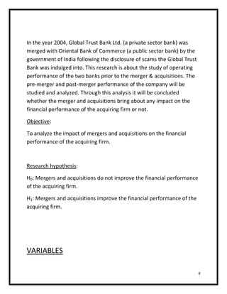 In the year 2004, Global Trust Bank Ltd. (a private sector bank) was
merged with Oriental Bank of Commerce (a public sector bank) by the
government of India following the disclosure of scams the Global Trust
Bank was indulged into. This research is about the study of operating
performance of the two banks prior to the merger & acquisitions. The
pre-merger and post-merger performance of the company will be
studied and analyzed. Through this analysis it will be concluded
whether the merger and acquisitions bring about any impact on the
financial performance of the acquiring firm or not.

Objective:

To analyze the impact of mergers and acquisitions on the financial
performance of the acquiring firm.



Research hypothesis:

H0: Mergers and acquisitions do not improve the financial performance
of the acquiring firm.

H1: Mergers and acquisitions improve the financial performance of the
acquiring firm.




VARIABLES

                                                                         4
 