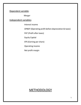 Dependent variable:
              Merger

Independent variables:
              Interest income

              OPBDT (Operating profit before depreciation & taxes)

              PAT (Profit after taxes)

              Equity Capital

              EPS (Earning per share)

              Operating income

              Net profit margin




                   METHODOLOGY

                                                                     5
 