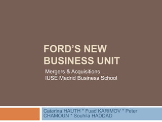 FORD’S NEW
BUSINESS UNIT
Caterina HAUTH * Fuad KARIMOV * Peter
CHAMOUN * Souhila HADDAD
Mergers & Acquisitions
IUSE Madrid Business School
 