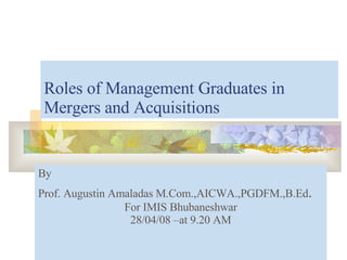Roles of Management Graduates in Mergers and Acquisitions By  Prof. Augustin Amaladas M.Com.,AICWA.,PGDFM.,B.Ed . For IMIS Bhubaneshwar 28/04/08 –at 9.20 AM 