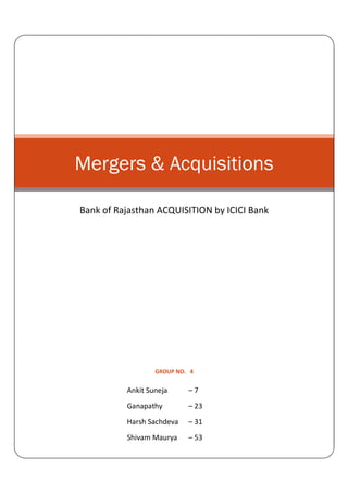 Mergers & Acquisitions

Bank of Rajasthan ACQUISITION by ICICI Bank




                  GROUP NO. 4


          Ankit Suneja     –7
          Ganapathy        – 23
          Harsh Sachdeva   – 31
          Shivam Maurya    – 53
 