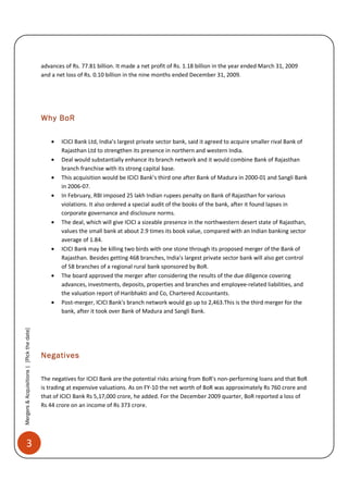 advances of Rs. 77.81 billion. It made a net profit of Rs. 1.18 billion in the year ended March 31, 2009
                                           and a net loss of Rs. 0.10 billion in the nine months ended December 31, 2009.




                                           Why BoR

                                               •   ICICI Bank Ltd, India’s largest private sector bank, said it agreed to acquire smaller rival Bank of
                                                   Rajasthan Ltd to strengthen its presence in northern and western India.
                                               •   Deal would substantially enhance its branch network and it would combine Bank of Rajasthan
                                                   branch franchise with its strong capital base.
                                               •   This acquisition would be ICICI Bank’s third one after Bank of Madura in 2000-01 and Sangli Bank
                                                   in 2006-07.
                                               •   In February, RBI imposed 25 lakh Indian rupees penalty on Bank of Rajasthan for various
                                                   violations. It also ordered a special audit of the books of the bank, after it found lapses in
                                                   corporate governance and disclosure norms.
                                               •   The deal, which will give ICICI a sizeable presence in the northwestern desert state of Rajasthan,
                                                   values the small bank at about 2.9 times its book value, compared with an Indian banking sector
                                                   average of 1.84.
                                               •   ICICI Bank may be killing two birds with one stone through its proposed merger of the Bank of
                                                   Rajasthan. Besides getting 468 branches, India's largest private sector bank will also get control
                                                   of 58 branches of a regional rural bank sponsored by BoR.
                                               •   The board approved the merger after considering the results of the due diligence covering
                                                   advances, investments, deposits, properties and branches and employee-related liabilities, and
                                                   the valuation report of Haribhakti and Co, Chartered Accountants.
                                               •   Post-merger, ICICI Bank's branch network would go up to 2,463.This is the third merger for the
                                                   bank, after it took over Bank of Madura and Sangli Bank.
Mergers & Acquisitions | [Pick the date]




                                           Negatives

                                           The negatives for ICICI Bank are the potential risks arising from BoR's non-performing loans and that BoR
                                           is trading at expensive valuations. As on FY-10 the net worth of BoR was approximately Rs 760 crore and
                                           that of ICICI Bank Rs 5,17,000 crore, he added. For the December 2009 quarter, BoR reported a loss of
                                           Rs 44 crore on an income of Rs 373 crore.




          3
 