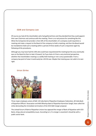 EGM and Company Law


Of course you had all the shareholders who had gathered here and they decided that they could appoint
their own Chairman and continue with the meeting. There is no real process for something like this.
What the Companies Act provides is that 10% of the shareholders of a company could requisition a
meeting and make a request to the Board of the company to hold a meeting, and then the Board would
be mandated to hold such a meeting within a period of three weeks of such a requisition again by
following all the procedures.

Although you may have had the 10% who could have requisitioned the meeting but the onus eventually
was on the Board to then to take it forward. So if you look at it from a very technical perspective,
whether that shareholders meeting is a validly held meeting or not is very questionable. From a
company law point of view it could easily be a 50-50 case. Maybe that meeting was not valid in its own
right.




        Union Strike




                                                                                                            Mergers & Acquisitions | [Pick the date]




Three major employee unions of BoR -All India Bank of Rajasthan Employees Federation, All India Bank
of Rajasthan Officers' Association and Akhil Bhartiya Bank of Rajasthan Karmchari Sangh, have called the
strike demanding the immediate termination of the ICICI-BoR merger proposal.

The United Forum of Bank of Rajasthan Unions has opposed the merger of Bank of Rajasthan with ICICI
Bank, citing cultural compatibility issues. According to it, if a merger is essential it should be with a
public sector bank.



                                                                                                            6
 