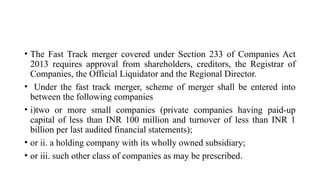 • The Fast Track merger covered under Section 233 of Companies Act
2013 requires approval from shareholders, creditors, the Registrar of
Companies, the Official Liquidator and the Regional Director.
• Under the fast track merger, scheme of merger shall be entered into
between the following companies
• i)two or more small companies (private companies having paid-up
capital of less than INR 100 million and turnover of less than INR 1
billion per last audited financial statements);
• or ii. a holding company with its wholly owned subsidiary;
• or iii. such other class of companies as may be prescribed.
 