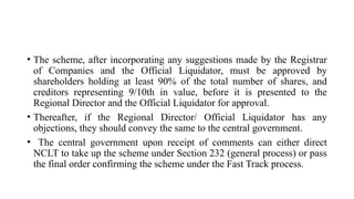 • The scheme, after incorporating any suggestions made by the Registrar
of Companies and the Official Liquidator, must be approved by
shareholders holding at least 90% of the total number of shares, and
creditors representing 9/10th in value, before it is presented to the
Regional Director and the Official Liquidator for approval.
• Thereafter, if the Regional Director/ Official Liquidator has any
objections, they should convey the same to the central government.
• The central government upon receipt of comments can either direct
NCLT to take up the scheme under Section 232 (general process) or pass
the final order confirming the scheme under the Fast Track process.
 