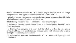 • Section 234 of the Companies Act 2013 permits mergers between Indian and foreign
companies with prior approval of the Reserve Bank of India (“RBI”).
• A foreign company means any company or body corporate incorporated outside India,
whether having a place of business in India or not.
• The following conditions must be fulfilled for a cross border merger:
• i. The foreign company should be incorporated in a permitted jurisdiction which meets
certain conditions.
• ii. The transferee company is to ensure that the valuation is done by a recognized
professional body in its jurisdiction and is in accordance with internationally accepted
principles of accounting and valuation.
• iii. The procedure prescribed under Companies Act 2013 for undertaking mergers must
be followed
 