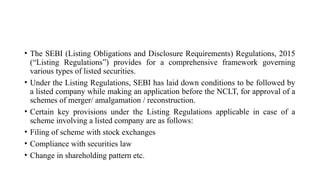 • The SEBI (Listing Obligations and Disclosure Requirements) Regulations, 2015
(“Listing Regulations”) provides for a comprehensive framework governing
various types of listed securities.
• Under the Listing Regulations, SEBI has laid down conditions to be followed by
a listed company while making an application before the NCLT, for approval of a
schemes of merger/ amalgamation / reconstruction.
• Certain key provisions under the Listing Regulations applicable in case of a
scheme involving a listed company are as follows:
• Filing of scheme with stock exchanges
• Compliance with securities law
• Change in shareholding pattern etc.
 