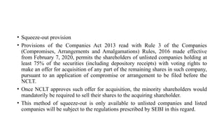 • Squeeze-out provision
• Provisions of the Companies Act 2013 read with Rule 3 of the Companies
(Compromises, Arrangements and Amalgamations) Rules, 2016 made effective
from February 7, 2020, permits the shareholders of unlisted companies holding at
least 75% of the securities (including depository receipts) with voting rights to
make an offer for acquisition of any part of the remaining shares in such company,
pursuant to an application of compromise or arrangement to be filed before the
NCLT.
• Once NCLT approves such offer for acquisition, the minority shareholders would
mandatorily be required to sell their shares to the acquiring shareholder.
• This method of squeeze-out is only available to unlisted companies and listed
companies will be subject to the regulations prescribed by SEBI in this regard.
 