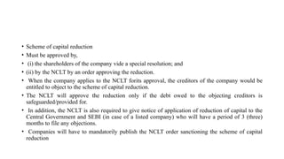 • Scheme of capital reduction
• Must be approved by,
• (i) the shareholders of the company vide a special resolution; and
• (ii) by the NCLT by an order approving the reduction.
• When the company applies to the NCLT forits approval, the creditors of the company would be
entitled to object to the scheme of capital reduction.
• The NCLT will approve the reduction only if the debt owed to the objecting creditors is
safeguarded/provided for.
• In addition, the NCLT is also required to give notice of application of reduction of capital to the
Central Government and SEBI (in case of a listed company) who will have a period of 3 (three)
months to file any objections.
• Companies will have to mandatorily publish the NCLT order sanctioning the scheme of capital
reduction
 