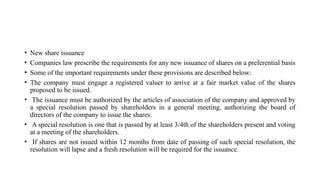 • New share issuance
• Companies law prescribe the requirements for any new issuance of shares on a preferential basis
• Some of the important requirements under these provisions are described below:
• The company must engage a registered valuer to arrive at a fair market value of the shares
proposed to be issued.
• The issuance must be authorized by the articles of association of the company and approved by
a special resolution passed by shareholders in a general meeting, authorizing the board of
directors of the company to issue the shares.
• A special resolution is one that is passed by at least 3/4th of the shareholders present and voting
at a meeting of the shareholders.
• If shares are not issued within 12 months from date of passing of such special resolution, the
resolution will lapse and a fresh resolution will be required for the issuance.
 