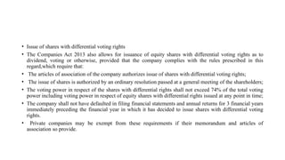 • Issue of shares with differential voting rights
• The Companies Act 2013 also allows for issuance of equity shares with differential voting rights as to
dividend, voting or otherwise, provided that the company complies with the rules prescribed in this
regard,which require that:
• The articles of association of the company authorizes issue of shares with differential voting rights;
• The issue of shares is authorized by an ordinary resolution passed at a general meeting of the shareholders;
• The voting power in respect of the shares with differential rights shall not exceed 74% of the total voting
power including voting power in respect of equity shares with differential rights issued at any point in time;
• The company shall not have defaulted in filing financial statements and annual returns for 3 financial years
immediately preceding the financial year in which it has decided to issue shares with differential voting
rights.
• Private companies may be exempt from these requirements if their memorandum and articles of
association so provide.
 