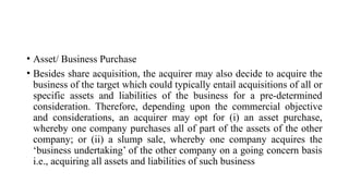 • Asset/ Business Purchase
• Besides share acquisition, the acquirer may also decide to acquire the
business of the target which could typically entail acquisitions of all or
specific assets and liabilities of the business for a pre-determined
consideration. Therefore, depending upon the commercial objective
and considerations, an acquirer may opt for (i) an asset purchase,
whereby one company purchases all of part of the assets of the other
company; or (ii) a slump sale, whereby one company acquires the
‘business undertaking’ of the other company on a going concern basis
i.e., acquiring all assets and liabilities of such business
 