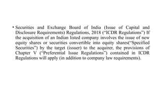 • Securities and Exchange Board of India (Issue of Capital and
Disclosure Requirements) Regulations, 2018 (“ICDR Regulations”) If
the acquisition of an Indian listed company involves the issue of new
equity shares or securities convertible into equity shares(“Specified
Securities”) by the target (issuer) to the acquirer, the provisions of
Chapter V (“Preferential Issue Regulations”) contained in ICDR
Regulations will apply (in addition to company law requirements).
 