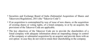 • Securities and Exchange Board of India (Substantial Acquisition of Shares and
Takeovers) Regulations, 2011 (the “Takeover Code”)
• If an acquisition is contemplated by way of issue of new shares, or the acquisition
of existing shares or voting rights, of a listed company, to or by an acquirer, the
provisions of the Takeover Code are applicable.
• The key objectives of the Takeover Code are to provide the shareholders of a
listed company with adequate information about an impending change in control
of the company or substantial acquisition by an acquirer and provide them with an
exit option in case they do not wish to retain their shareholding in the company
 