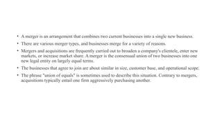 • A merger is an arrangement that combines two current businesses into a single new business.
• There are various merger types, and businesses merge for a variety of reasons.
• Mergers and acquisitions are frequently carried out to broaden a company's clientele, enter new
markets, or increase market share. A merger is the consensual union of two businesses into one
new legal entity on largely equal terms.
• The businesses that agree to join are about similar in size, customer base, and operational scope.
• The phrase "union of equals" is sometimes used to describe this situation. Contrary to mergers,
acquisitions typically entail one firm aggressively purchasing another.
 