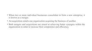 • When two or more individual businesses consolidate to form a new enterprise, it
is known as a merger.
• An acquisition entails one organization acquiring the business of another.
• Both mergers and acquisitions are aimed at achieving better synergies within the
organization in order to increase their competence and efficiency.
 