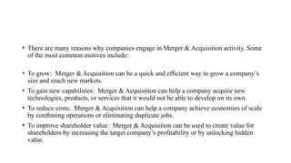 • There are many reasons why companies engage in Merger & Acquisition activity. Some
of the most common motives include:
• To grow: Merger & Acquisition can be a quick and efficient way to grow a company’s
size and reach new markets.
• To gain new capabilities: Merger & Acquisition can help a company acquire new
technologies, products, or services that it would not be able to develop on its own.
• To reduce costs: Merger & Acquisition can help a company achieve economies of scale
by combining operations or eliminating duplicate jobs.
• To improve shareholder value: Merger & Acquisition can be used to create value for
shareholders by increasing the target company’s profitability or by unlocking hidden
value.
 