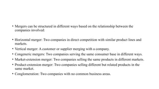 • Mergers can be structured in different ways based on the relationship between the
companies involved:
• Horizontal merger: Two companies in direct competition with similar product lines and
markets.
• Vertical merger: A customer or supplier merging with a company.
• Congeneric mergers: Two companies serving the same consumer base in different ways.
• Market-extension merger: Two companies selling the same products in different markets.
• Product-extension merger: Two companies selling different but related products in the
same market.
• Conglomeration: Two companies with no common business areas.
 