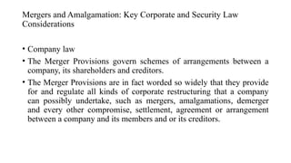Mergers and Amalgamation: Key Corporate and Security Law
Considerations
• Company law
• The Merger Provisions govern schemes of arrangements between a
company, its shareholders and creditors.
• The Merger Provisions are in fact worded so widely that they provide
for and regulate all kinds of corporate restructuring that a company
can possibly undertake, such as mergers, amalgamations, demerger
and every other compromise, settlement, agreement or arrangement
between a company and its members and or its creditors.
 
