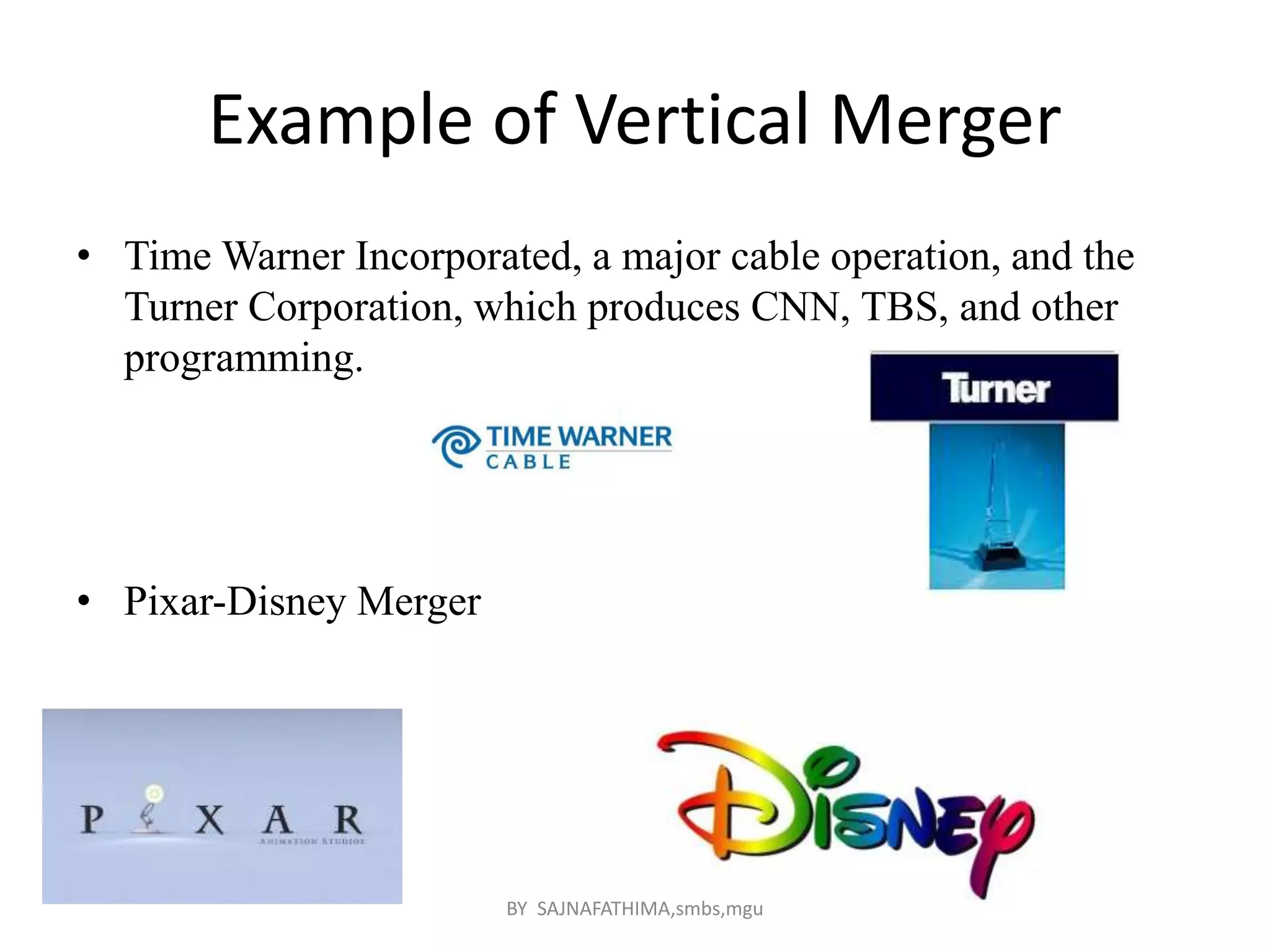 Example of Vertical Merger
• Time Warner Incorporated, a major cable operation, and the
Turner Corporation, which produces CNN, TBS, and other
programming.
• Pixar-Disney Merger
BY SAJNAFATHIMA,smbs,mgu
 