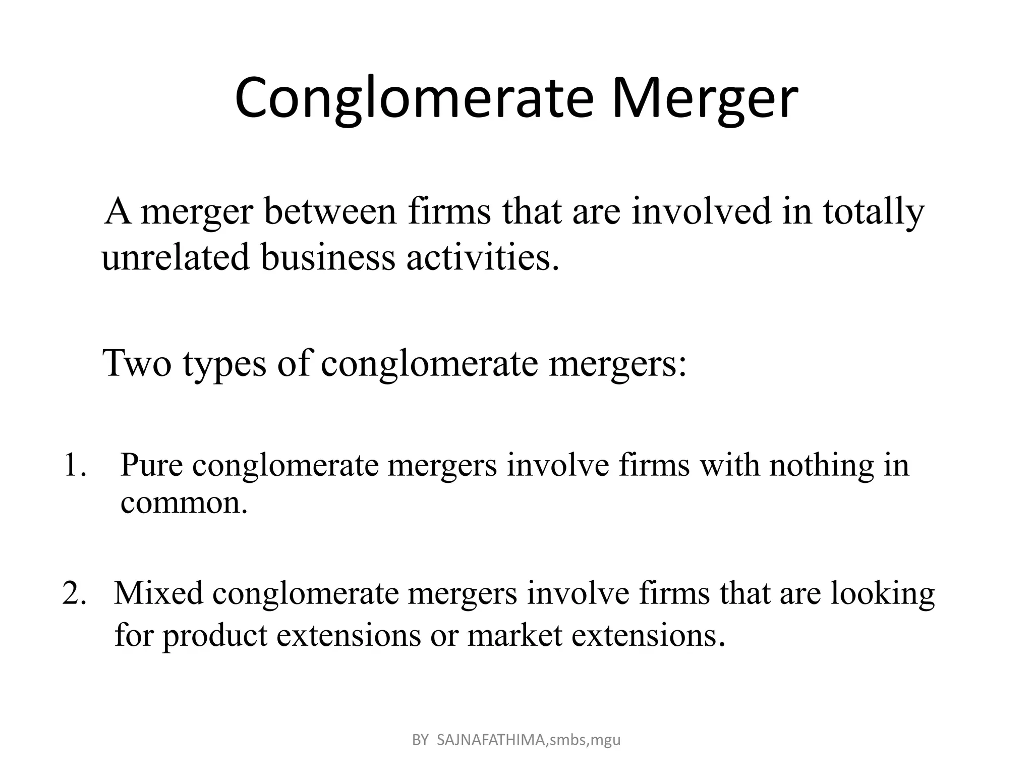 Conglomerate Merger
A merger between firms that are involved in totally
unrelated business activities.
Two types of conglomerate mergers:
1. Pure conglomerate mergers involve firms with nothing in
common.
2. Mixed conglomerate mergers involve firms that are looking
for product extensions or market extensions.
BY SAJNAFATHIMA,smbs,mgu
 
