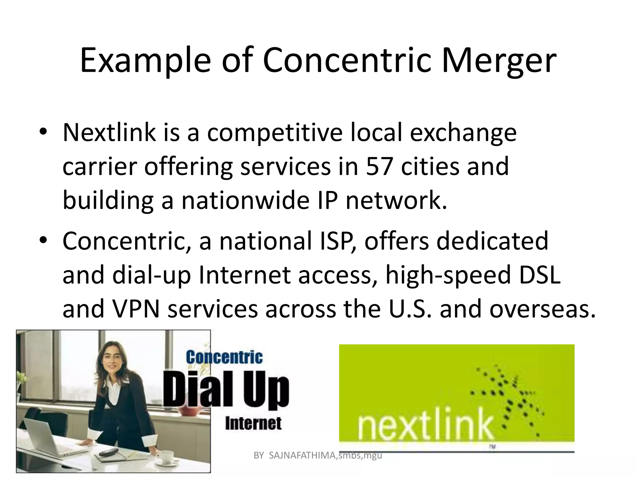Example of Concentric Merger
• Nextlink is a competitive local exchange
carrier offering services in 57 cities and
building a nationwide IP network.
• Concentric, a national ISP, offers dedicated
and dial-up Internet access, high-speed DSL
and VPN services across the U.S. and overseas.
BY SAJNAFATHIMA,smbs,mgu
 