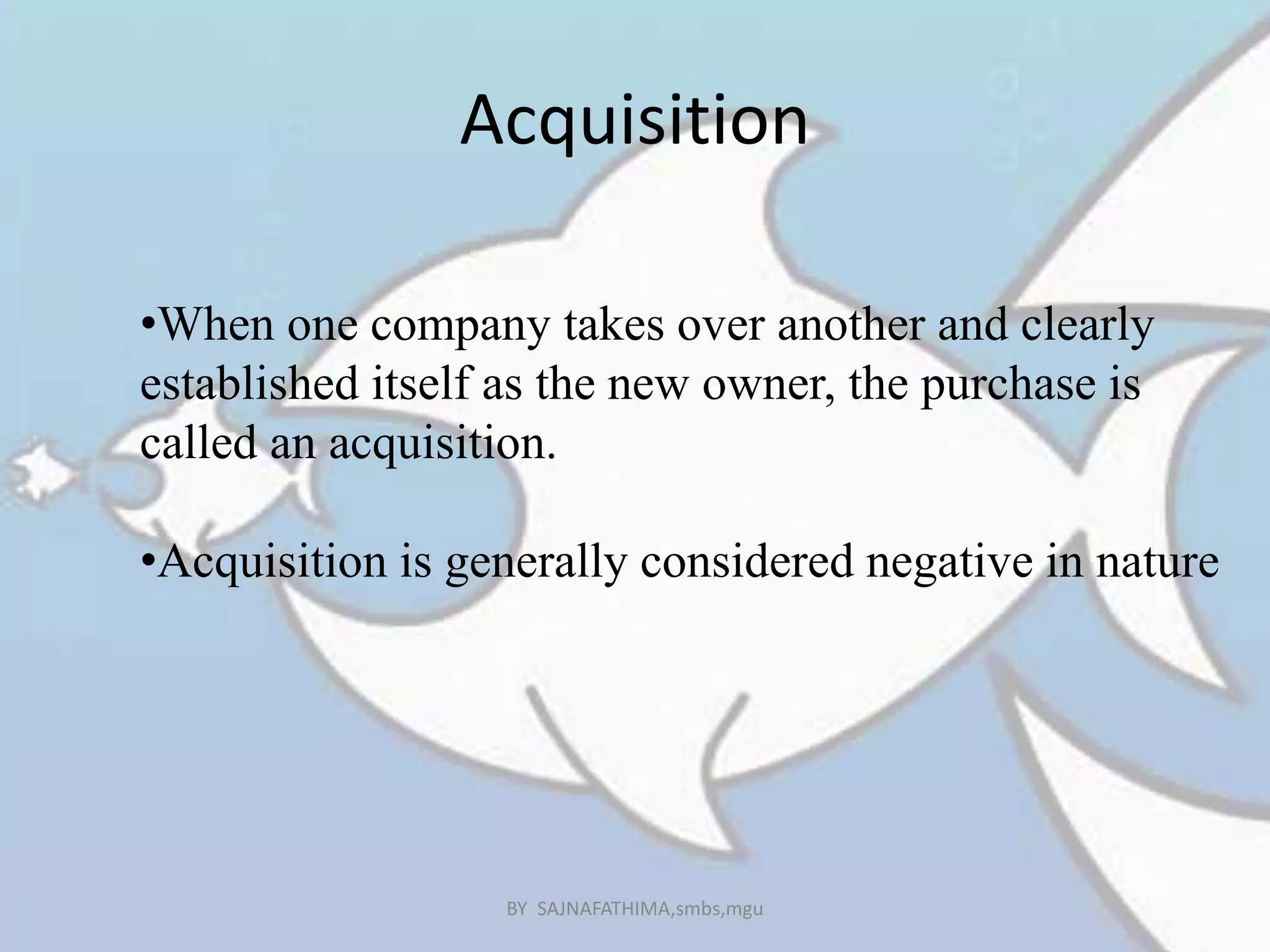 Acquisition
•When one company takes over another and clearly
established itself as the new owner, the purchase is
called an acquisition.
•Acquisition is generally considered negative in nature
BY SAJNAFATHIMA,smbs,mgu
 
