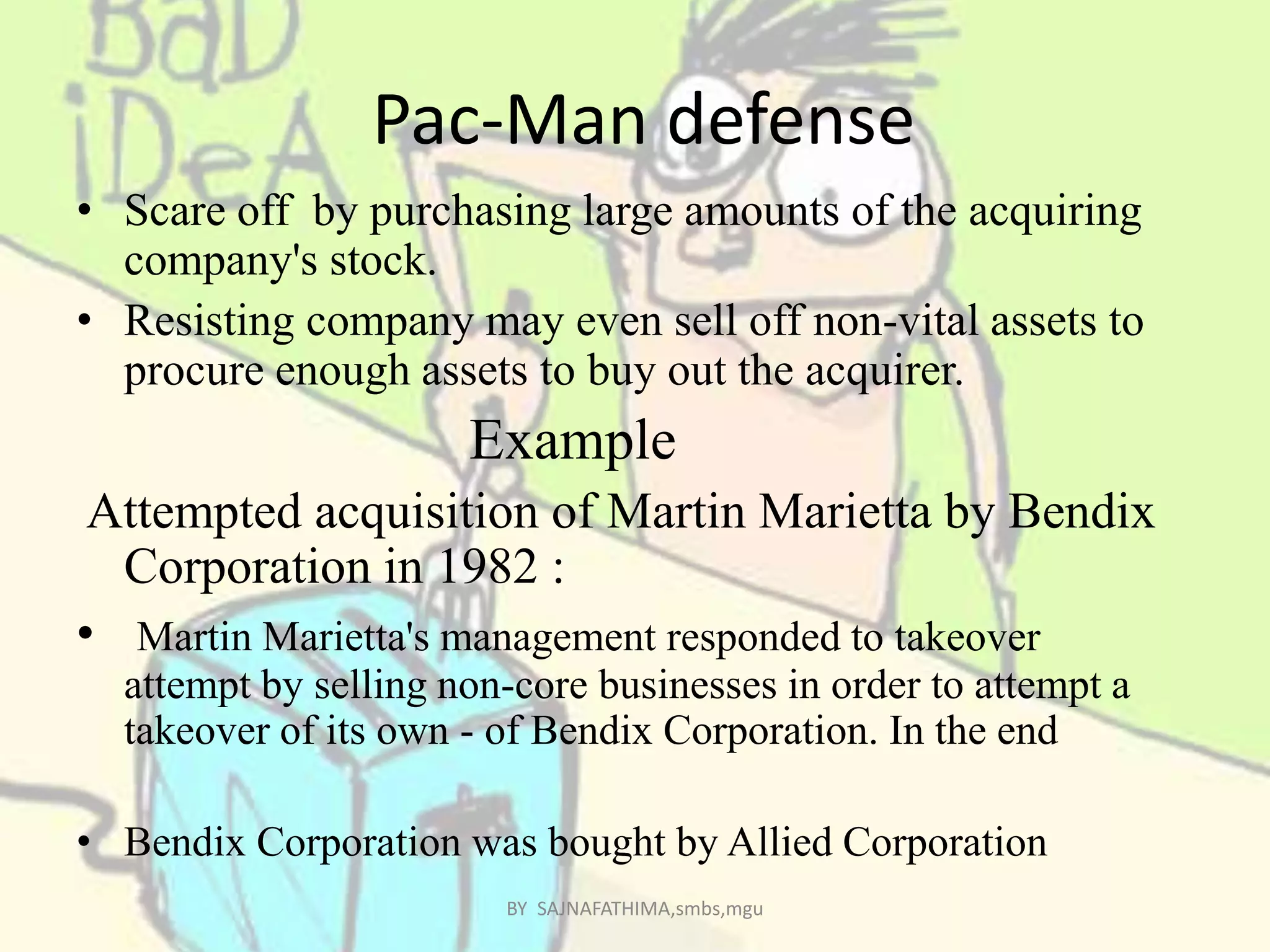 Pac-Man defense
• Scare off by purchasing large amounts of the acquiring
company's stock.
• Resisting company may even sell off non-vital assets to
procure enough assets to buy out the acquirer.
Example
Attempted acquisition of Martin Marietta by Bendix
Corporation in 1982 :
• Martin Marietta's management responded to takeover
attempt by selling non-core businesses in order to attempt a
takeover of its own - of Bendix Corporation. In the end
• Bendix Corporation was bought by Allied Corporation
BY SAJNAFATHIMA,smbs,mgu
 