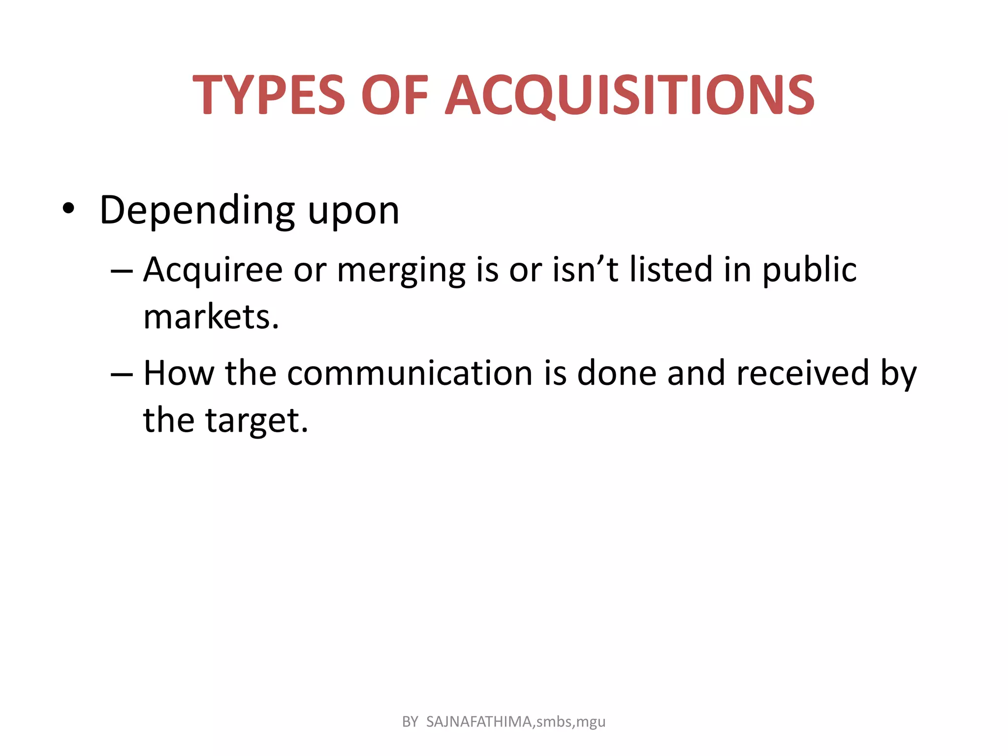 TYPES OF ACQUISITIONS
• Depending upon
– Acquiree or merging is or isn’t listed in public
markets.
– How the communication is done and received by
the target.
BY SAJNAFATHIMA,smbs,mgu
 
