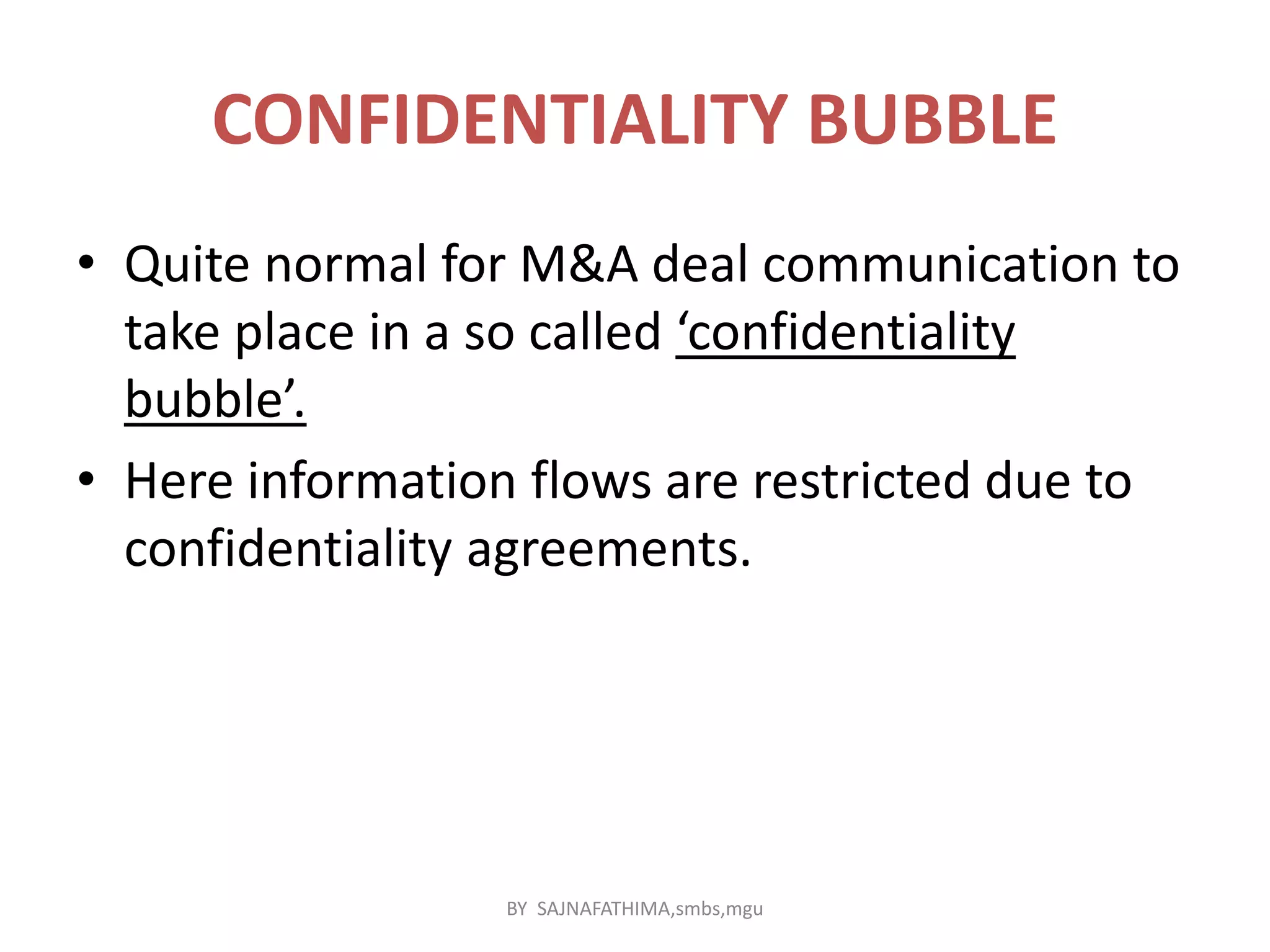 CONFIDENTIALITY BUBBLE
• Quite normal for M&A deal communication to
take place in a so called ‘confidentiality
bubble’.
• Here information flows are restricted due to
confidentiality agreements.
BY SAJNAFATHIMA,smbs,mgu
 