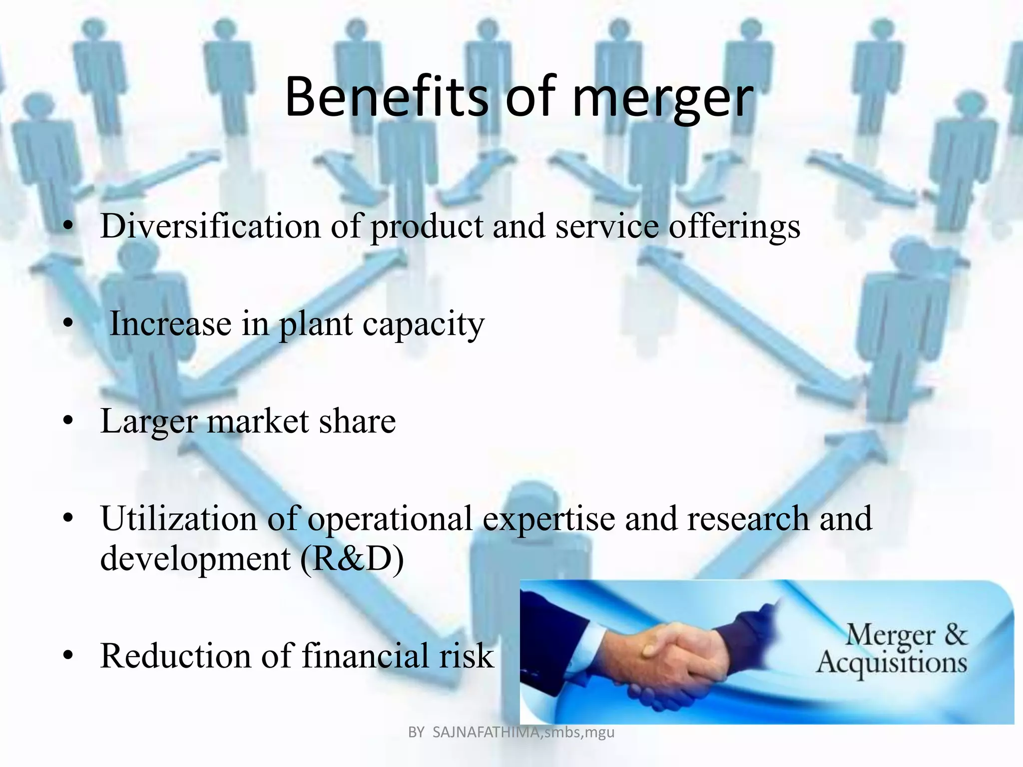 Benefits of merger
• Diversification of product and service offerings
• Increase in plant capacity
• Larger market share
• Utilization of operational expertise and research and
development (R&D)
• Reduction of financial risk
BY SAJNAFATHIMA,smbs,mgu
 