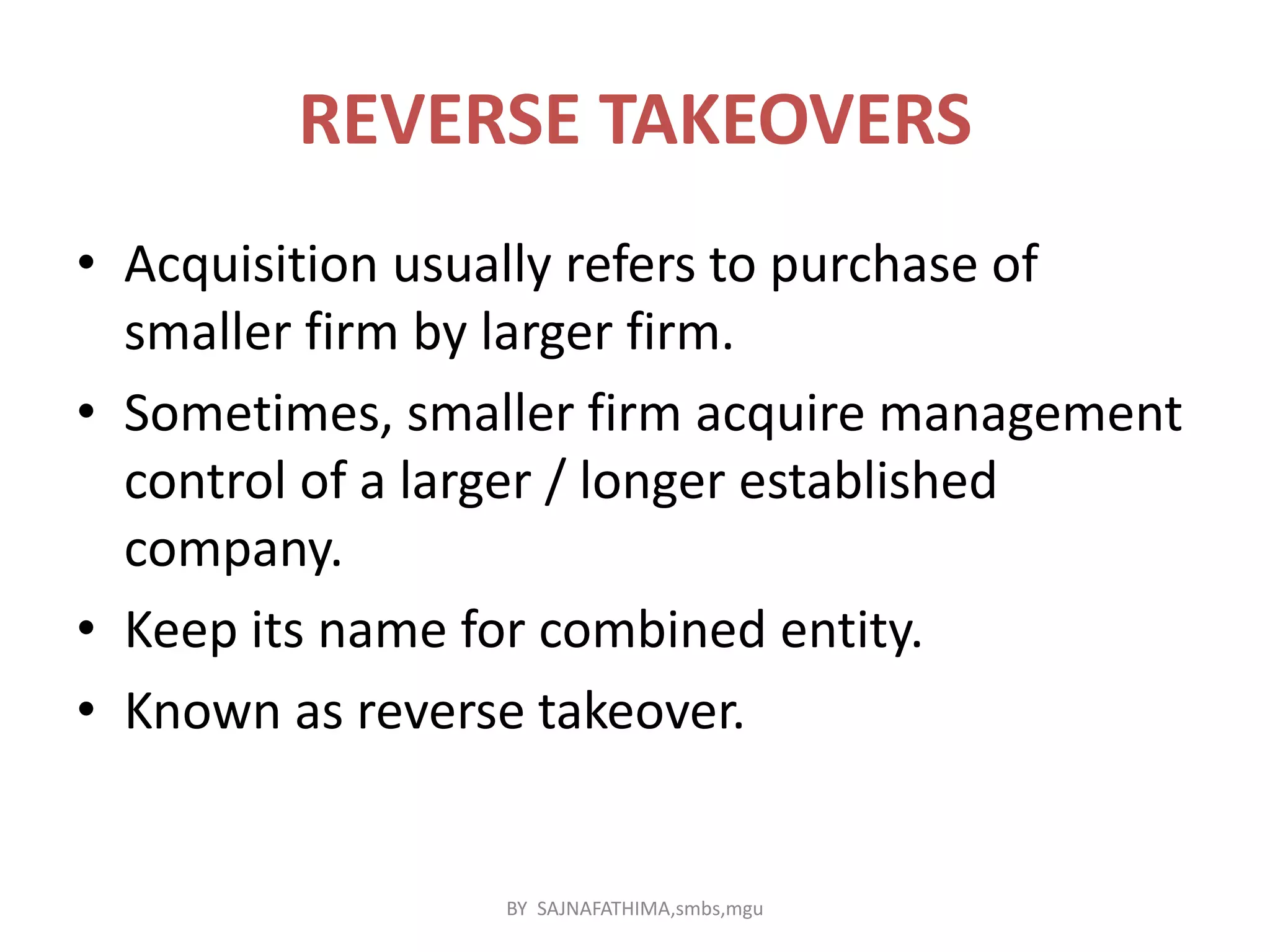 REVERSE TAKEOVERS
• Acquisition usually refers to purchase of
smaller firm by larger firm.
• Sometimes, smaller firm acquire management
control of a larger / longer established
company.
• Keep its name for combined entity.
• Known as reverse takeover.
BY SAJNAFATHIMA,smbs,mgu
 