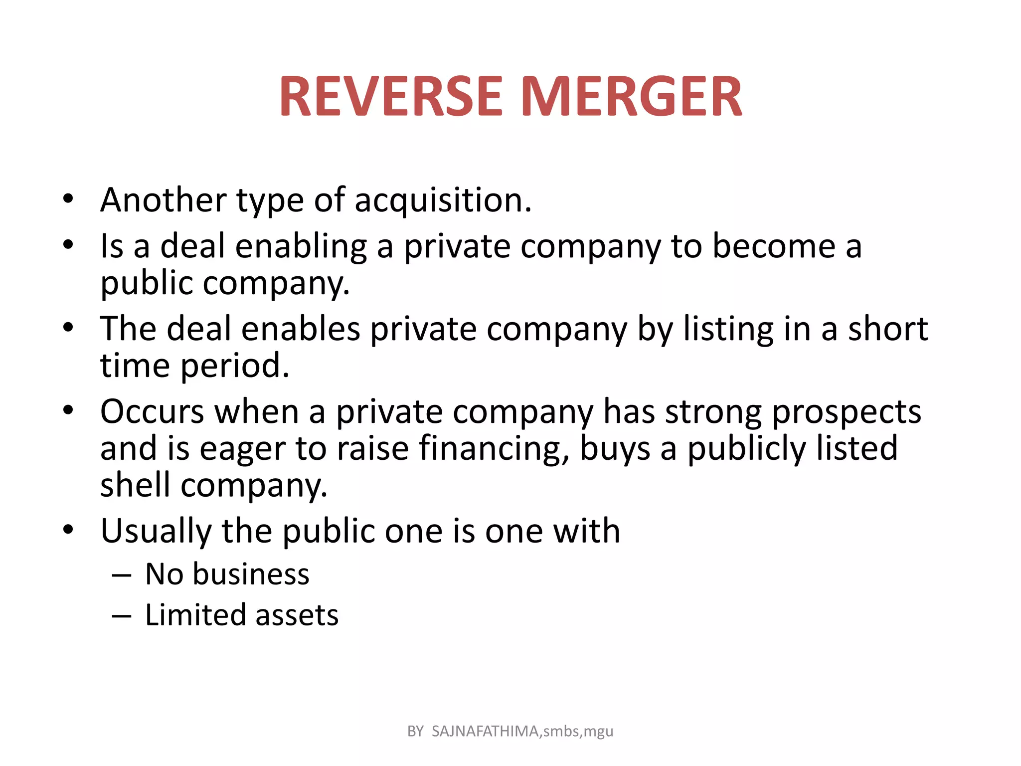 REVERSE MERGER
• Another type of acquisition.
• Is a deal enabling a private company to become a
public company.
• The deal enables private company by listing in a short
time period.
• Occurs when a private company has strong prospects
and is eager to raise financing, buys a publicly listed
shell company.
• Usually the public one is one with
– No business
– Limited assets
BY SAJNAFATHIMA,smbs,mgu
 
