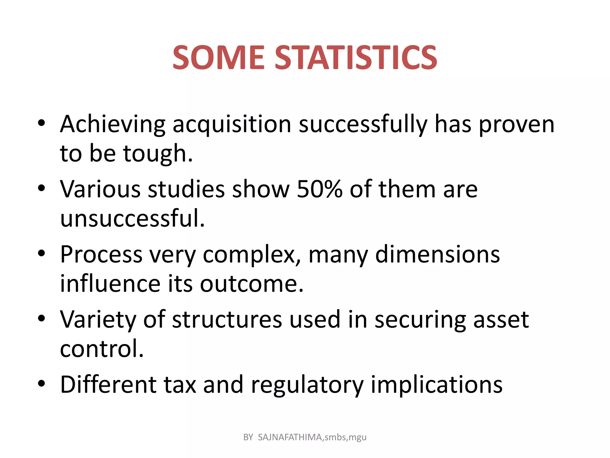 SOME STATISTICS
• Achieving acquisition successfully has proven
to be tough.
• Various studies show 50% of them are
unsuccessful.
• Process very complex, many dimensions
influence its outcome.
• Variety of structures used in securing asset
control.
• Different tax and regulatory implications
BY SAJNAFATHIMA,smbs,mgu
 