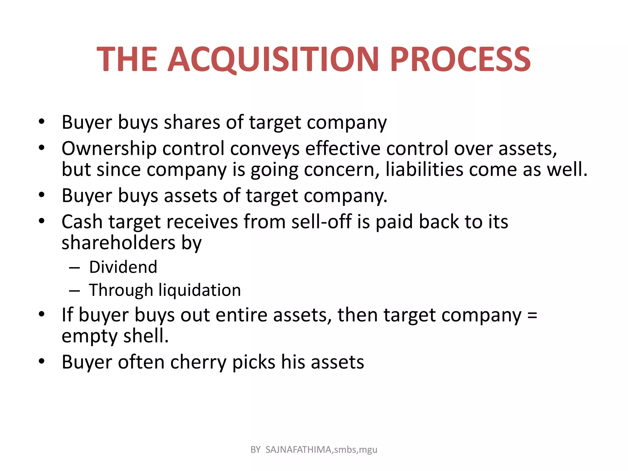 THE ACQUISITION PROCESS
• Buyer buys shares of target company
• Ownership control conveys effective control over assets,
but since company is going concern, liabilities come as well.
• Buyer buys assets of target company.
• Cash target receives from sell-off is paid back to its
shareholders by
– Dividend
– Through liquidation
• If buyer buys out entire assets, then target company =
empty shell.
• Buyer often cherry picks his assets
BY SAJNAFATHIMA,smbs,mgu
 