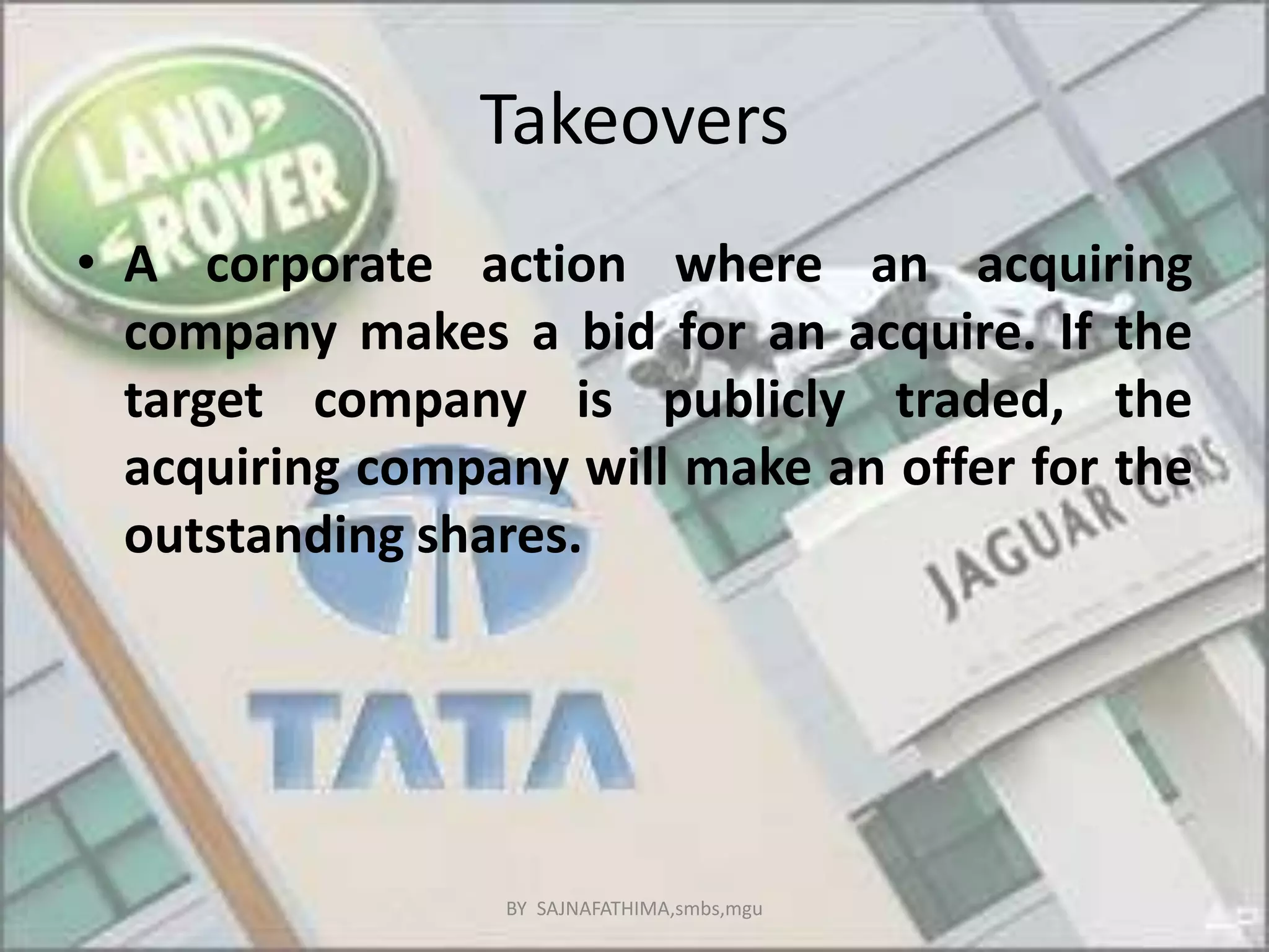 Takeovers
• A corporate action where an acquiring
company makes a bid for an acquire. If the
target company is publicly traded, the
acquiring company will make an offer for the
outstanding shares.
BY SAJNAFATHIMA,smbs,mgu
 